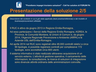 "Prendiamo impegni troviamo soluzioni" - Call for solution di FORUM PA
Descrizione del contesto in cui è già stata applicata (best practice/referenze) e del modello di
business/procurement utilizzato
Il RUC è attivo da giugno 2013 in Regione Emilia-Romagna.
Ad esso partecipano i Servizi della Regione Emilia Romagna, AGREA, le
Province, le Comunità Montane, le Unioni di Comuni e, da giugno
2014, l’Agenzia Regionale Prevenzione e Ambiente (ARPA) e le
Aziende USL dell’Emilia-Romagna.
Ad aprile 2014 nel RUC sono registrati oltre 48.000 controlli relativi a circa
90 tipologie, è possibile registrare controlli per complessive 172
tipologie, sono accreditati circa 800 utenti.
Il sistema informativo è stato realizzato attraverso acquisizione di un
servizio esterno. L’attività di gestione operativa, il caricamento delle
informazioni, la consultazione, la ricerca di soluzioni di integrazione
sono divenute attività ordinaria delle amministrazioni coinvolte.
Presentazione della soluzione 2/5
 