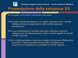 "Prendiamo impegni troviamo soluzioni" - Call for solution di FORUM PA
Per chi è adatta / in che contesti o amministrazioni si può attuare
Il RUC oggi risponde all’esigenza di un registro regionale di tutti i controlli
effettuati da diverse organizzazioni sulle aziende agricole e
agroalimentari.
Per le sue caratteristiche è possibile estenderlo, attraverso accordi di
collaborazione tra amministrazioni, anche a materie oggetto di controlli
a livello nazionale.
Il RUC è infatti applicabile a qualunque contesto che preveda l’effettuazione
di controlli. Il sistema prevede diversi livelli di profilatura che
consentono di diversificare l’accessibilità ai controlli registrati.
Presentazione della soluzione 3/5
 