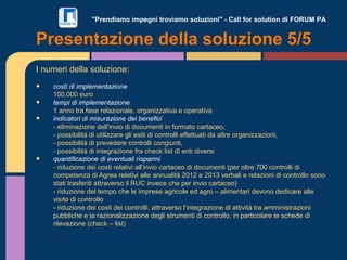 "Prendiamo impegni troviamo soluzioni" - Call for solution di FORUM PA
I numeri della soluzione:
• costi di implementazione
100.000 euro
• tempi di implementazione
1 anno tra fase relazionale, organizzativa e operativa
• indicatori di misurazione dei benefici
- eliminazione dell’invio di documenti in formato cartaceo,
- possibilità di utilizzare gli esiti di controlli effettuati da altre organizzazioni,
- possibilità di prevedere controlli congiunti,
- possibilità di integrazione fra check list di enti diversi
• quantificazione di eventuali risparmi
- riduzione dei costi relativi all’invio cartaceo di documenti (per oltre 700 controlli di
competenza di Agrea relativi alle annualità 2012 e 2013 verbali e relazioni di controllo sono
stati trasferiti attraverso il RUC invece che per invio cartaceo)
- riduzione del tempo che le imprese agricole ed agro – alimentari devono dedicare alle
visite di controllo
- riduzione dei costi dei controlli, attraverso l’integrazione di attività tra amministrazioni
pubbliche e la razionalizzazione degli strumenti di controllo, in particolare le schede di
rilevazione (check – list)
Presentazione della soluzione 5/5
 
