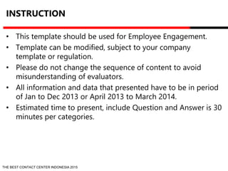INSTRUCTION 
• This template should be used for Employee Engagement. 
• Template can be modified, subject to your company 
template or regulation. 
• Please do not change the sequence of content to avoid 
misunderstanding of evaluators. 
• All information and data that presented have to be in period 
of Jan to Dec 2013 or April 2013 to March 2014. 
• Estimated time to present, include Question and Answer is 30 
minutes per categories. 
THE BEST CONTACT CENTER INDONESIA 2015 
 