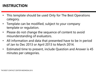 INSTRUCTION 
• This template should be used Only for The Best Operations 
category. 
• Template can be modified, subject to your company 
template or regulation. 
• Please do not change the sequence of content to avoid 
misunderstanding of evaluators. 
• All information and data that presented have to be in period 
of Jan to Dec 2013 or April 2013 to March 2014. 
• Estimated time to present, include Question and Answer is 45 
minutes per categories. 
THE BEST CONTACT CENTER INDONESIA 2015 
 