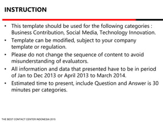 INSTRUCTION 
• This template should be used for the following categories : 
Business Contribution, Social Media, Technology Innovation. 
• Template can be modified, subject to your company 
template or regulation. 
• Please do not change the sequence of content to avoid 
misunderstanding of evaluators. 
• All information and data that presented have to be in period 
of Jan to Dec 2013 or April 2013 to March 2014. 
• Estimated time to present, include Question and Answer is 30 
minutes per categories. 
THE BEST CONTACT CENTER INDONESIA 2015 
 