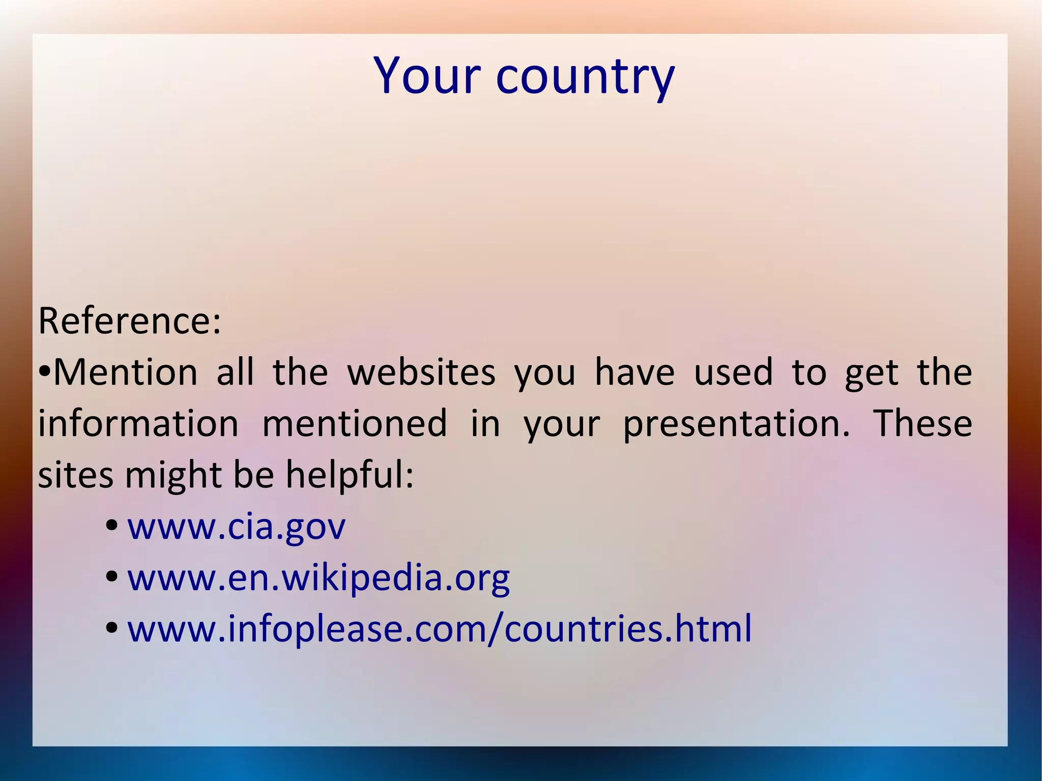 Your country
Reference:
●Mention all the websites you have used to get the
information mentioned in your presentation. These
sites might be helpful:
● www.cia.gov
● www.en.wikipedia.org
● www.infoplease.com/countries.html