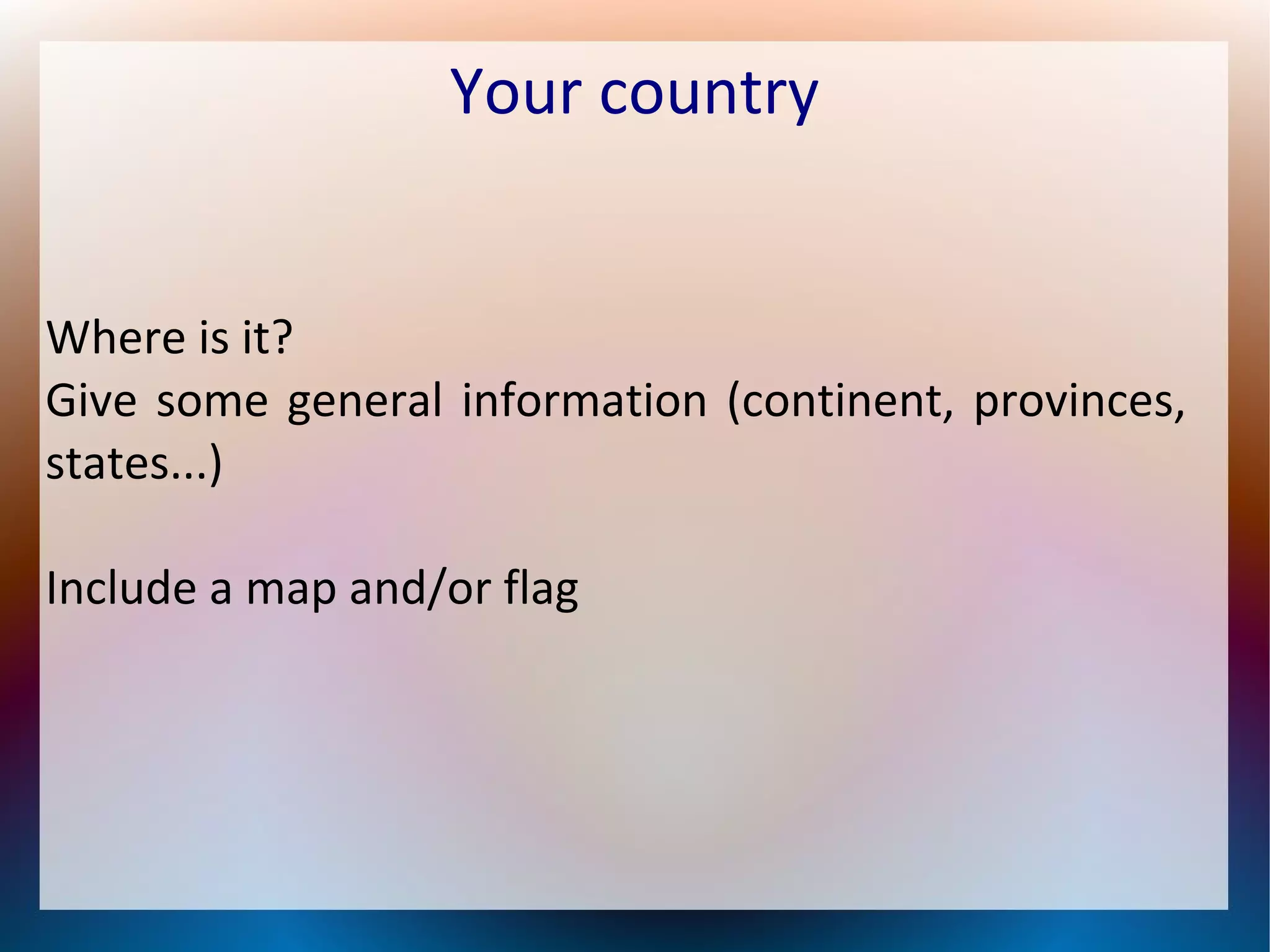 Your country
Where is it?
Give some general information (continent, provinces,
states...)
Include a map and/or flag