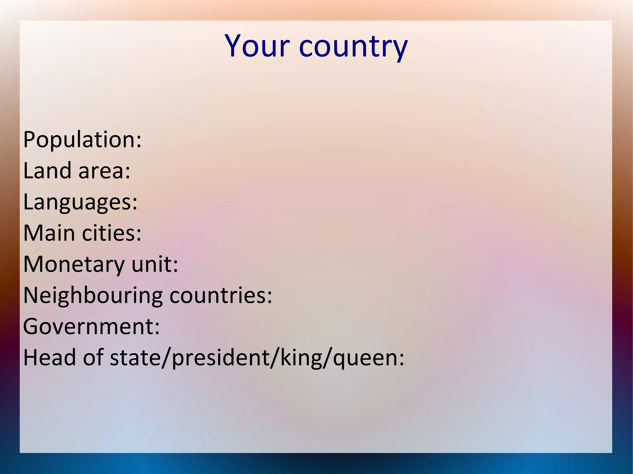 Your country
Population:
Land area:
Languages:
Main cities:
Monetary unit:
Neighbouring countries:
Government:
Head of state/president/king/queen:
