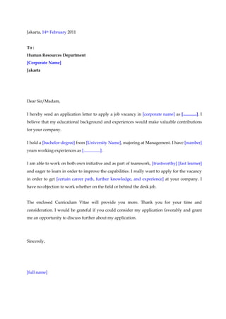 Jakarta, 14th February 2011<br />To :<br />Human Resources Department<br />[Corporate Name]<br />Jakarta<br />Dear Sir/Madam,<br />I hereby send an application letter to apply a job vacancy in [corporate name] as [.............]. I believe that my educational background and experiences would make valuable contributions for your company.<br />I hold a [bachelor-degree] from [University Name], majoring at Management. I have [number] years working experiences as [................]. <br />I am able to work on both own initiative and as part of teamwork, [trustworthy] [fast learner] and eager to learn in order to improve the capabilities. I really want to apply for the vacancy in order to get [certain career path, further knowledge, and experience] at your company. I have no objection to work whether on the field or behind the desk job.<br />The enclosed Curriculum Vitae will provide you more. Thank you for your time and consideration. I would be grateful if you could consider my application favorably and grant me an opportunity to discuss further about my application.<br />Sincerely,<br />[full name]<br />