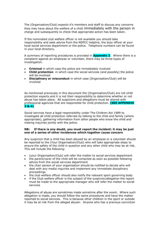 The (Organisation/Club) expects it’s members and staff to discuss any concerns
they may have about the welfare of a child immediately with the person in
charge and subsequently to check that appropriate action has been taken.
If the nominated club welfare officer is not available you should take
responsibility and seek advice from the NSPCC helpline, the duty officer at your
local social services department or the police. Telephone numbers can be found
in your local directory.
A summary of reporting procedures is provided in Appendix 2. Where there is a
complaint against an employee or volunteer, there may be three types of
investigation.
 Criminal in which case the police are immediately involved
 Child protection in which case the social services (and possibly) the police
will be involved
 Disciplinary or misconduct in which case (Organisation/Club) will be
involved
As mentioned previously in this document the (Organisation/Club) are not child
protection experts and it is not their responsibility to determine whether or not
abuse has taken place. All suspicions and allegations must be shared with
professional agencies that are responsible for child protection. (SEE APPENDIX
3 & 4)
Social services have a legal responsibility under The Children Act 1989 to
investigate all child protection referrals by talking to the child and family (where
appropriate), gathering information from other people who know the child and
making inquiries jointly with the police.
NB: If there is any doubt, you must report the incident: it may be just
one of a series of other incidences which together cause concern
Any suspicion that a child has been abused by an employee or a volunteer should
be reported to the (Your Organisation/Club) who will take appropriate steps to
ensure the safety of the child in question and any other child who may be at risk.
This will include the following:
 (your Organisation/Club) will refer the matter to social services department
 the parent/carer of the child will be contacted as soon as possible following
advice from the social services department
 the chair person of your organisation should be notified to decide who will
deal with any media inquiries and implement any immediate disciplinary
proceedings
 the club welfare officer should also notify the relevant sport governing body
 if the Club welfare officer is the subject of the suspicion/allegation the report
must be made to the appropriate manager who will refer the matter to social
services
Allegations of abuse are sometimes made sometime after the event. Where such
allegation is made, you should follow the same procedures and have the matter
reported to social services. This is because other children in the sport or outside
it may be at risk from the alleged abuser. Anyone who has a previous conviction
 