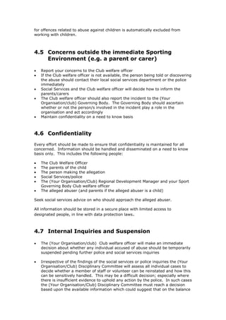 for offences related to abuse against children is automatically excluded from
working with children.
4.5 Concerns outside the immediate Sporting
Environment (e.g. a parent or carer)
 Report your concerns to the Club welfare officer
 If the Club welfare officer is not available, the person being told or discovering
the abuse should contact their local social services department or the police
immediately
 Social Services and the Club welfare officer will decide how to inform the
parents/carers
 The Club welfare officer should also report the incident to the (Your
Organisation/club) Governing Body. The Governing Body should ascertain
whether or not the person/s involved in the incident play a role in the
organisation and act accordingly
 Maintain confidentiality on a need to know basis
4.6 Confidentiality
Every effort should be made to ensure that confidentiality is maintained for all
concerned. Information should be handled and disseminated on a need to know
basis only. This includes the following people:
 The Club Welfare Officer
 The parents of the child
 The person making the allegation
 Social Services/police
 The (Your Organisation/Club) Regional Development Manager and your Sport
Governing Body Club welfare officer
 The alleged abuser (and parents if the alleged abuser is a child)
Seek social services advice on who should approach the alleged abuser.
All information should be stored in a secure place with limited access to
designated people, in line with data protection laws.
4.7 Internal Inquiries and Suspension
 The (Your Organisation/club) Club welfare officer will make an immediate
decision about whether any individual accused of abuse should be temporarily
suspended pending further police and social services inquiries
 Irrespective of the findings of the social services or police inquiries the (Your
Organisation/Club) Disciplinary Committee will assess all individual cases to
decide whether a member of staff or volunteer can be reinstated and how this
can be sensitively handled. This may be a difficult decision; especially where
there is insufficient evidence to uphold any action by the police. In such cases
the (Your Organisation/Club) Disciplinary Committee must reach a decision
based upon the available information which could suggest that on the balance
 