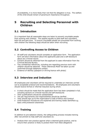 of probability, it is more likely than not that the allegation is true. The welfare
of the child should remain of paramount importance throughout.
5 Recruiting and Selecting Personnel with
Children
5.1 Introduction
It is important that all reasonable steps are taken to prevent unsuitable people
from working with children. This applies equally to paid staff and volunteers,
both full and part time. To ensure unsuitable people are prevented from working
with children the following steps should be taken when recruiting.
5.2 Controlling Access to Children
 All staff and volunteers should complete an application form. The application
form will elicit information about the applicants past and a self disclosure
about any criminal record.
 Consent should be obtained from the applicant to seek information from the
Criminal Records Bureau.
 Two confidential references, including one regarding previous work with
children should be obtained. These references MUST be taken up and
confirmed through telephone contact.
 Evidence of identity (passport or driving licence with photo)
5.3 Interview and Induction
All employees and volunteers will be required to undertake an interview carried
out to acceptable protocol and recommendations. All employees and volunteers
should receive formal or informal induction during which:
 A check should be made that the application form has been completed in full,
including sections on criminal records and self disclosures
 Their qualifications should be substantiated
 The job requirements and responsibilities should be clarified
 They should sign up to the organization’s Code of Ethics and Conduct
 Child Protection Procedures are explained and training needs identified e.g.
basic child protection awareness
5.4 Training
In addition to pre-selection checks, the safeguarding process includes training
after recruitment to help staff and volunteers to:
 Analyse their own practice against what is deemed good practice, and to
ensure their practice is likely to protect them from false allegations
 