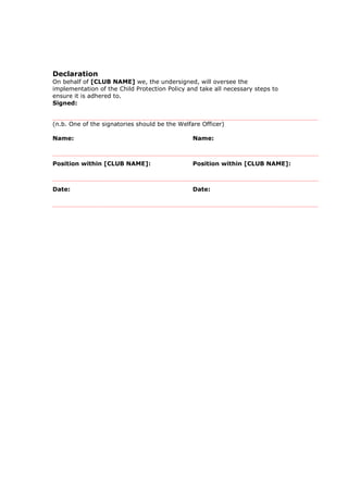 Declaration
On behalf of [CLUB NAME] we, the undersigned, will oversee the
implementation of the Child Protection Policy and take all necessary steps to
ensure it is adhered to.
Signed:
(n.b. One of the signatories should be the Welfare Officer)
Name: Name:
Position within [CLUB NAME]: Position within [CLUB NAME]:
Date: Date:
 