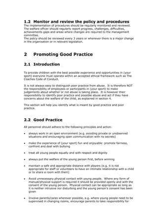 1.2 Monitor and review the policy and procedures
The implementation of procedures should be regularly monitored and reviewed.
The welfare officer should regularly report progress, challenges, difficulties,
achievements gaps and areas where changes are required to the management
committee.
The policy should be reviewed every 3 years or whenever there is a major change
in the organisation or in relevant legislation.
2 Promoting Good Practice
2.1 Introduction
To provide children with the best possible experience and opportunities in (your
sport) everyone must operate within an accepted ethical framework such as The
Coaches Code of Conduct.
It is not always easy to distinguish poor practice from abuse. It is therefore NOT
the responsibility of employees or participants in (your sport) to make
judgements about whether or not abuse is taking place. It is however their
responsibility to identify poor practice and possible abuse and act if they have
concerns about the welfare of the child, as explained in section 4.
This section will help you identify what is meant by good practice and poor
practice.
2.2 Good Practice
All personnel should adhere to the following principles and action:
 always work in an open environment (e.g. avoiding private or unobserved
situations and encouraging open communication with no secrets)
 make the experience of (your sport) fun and enjoyable: promote fairness,
confront and deal with bullying
 treat all young people equally and with respect and dignity
 always put the welfare of the young person first, before winning
 maintain a safe and appropriate distance with players (e.g. it is not
appropriate for staff or volunteers to have an intimate relationship with a child
or to share a room with them)
 Avoid unnecessary physical contact with young people. Where any form of
manual/physical support is required it should be provided openly and with the
consent of the young person. Physical contact can be appropriate so long as
it is neither intrusive nor disturbing and the young person’s consent has been
given
 Involve parents/cares wherever possible, e.g. where young people need to be
supervised in changing rooms, encourage parents to take responsibility for
 