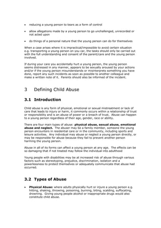  reducing a young person to tears as a form of control
 allow allegations made by a young person to go unchallenged, unrecorded or
not acted upon
 do things of a personal nature that the young person can do for themselves
When a case arises where it is impractical/impossible to avoid certain situation
e.g. transporting a young person on you car, the tasks should only be carried out
with the full understanding and consent of the parent/care and the young person
involved.
If during your care you accidentally hurt a young person, the young person
seems distressed in any manner, appears to be sexually aroused by your actions
and/or if the young person misunderstands or misinterprets something you have
done, report any such incidents as soon as possible to another colleague and
make a written note of it. Parents should also be informed of the incident.
3 Defining Child Abuse
3.1 Introduction
Child abuse is any form of physical, emotional or sexual mistreatment or lack of
care that leads to injury or harm, it commonly occurs within a relationship of trust
or responsibility and is an abuse of power or a breach of trust. Abuse can happen
to a young person regardless of their age, gender, race or ability.
There are four main types of abuse: physical abuse, sexual abuse, emotional
abuse and neglect. The abuser may be a family member, someone the young
person encounters in residential care or in the community, including sports and
leisure activities. Any individual may abuse or neglect a young person directly, or
may be responsible for abuse because they fail to prevent another person
harming the young person.
Abuse in all of its forms can affect a young person at any age. The effects can be
so damaging that if not treated may follow the individual into adulthood
Young people with disabilities may be at increased risk of abuse through various
factors such as stereotyping, prejudice, discrimination, isolation and a
powerlessness to protect themselves or adequately communicate that abuse had
occurred.
3.2 Types of Abuse
 Physical Abuse: where adults physically hurt or injure a young person e.g.
hitting, shaking, throwing, poisoning, burning, biting, scalding, suffocating,
drowning. Giving young people alcohol or inappropriate drugs would also
constitute child abuse.
 