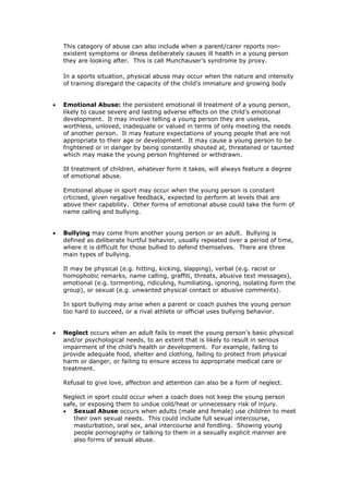 This category of abuse can also include when a parent/carer reports non-
existent symptoms or illness deliberately causes ill health in a young person
they are looking after. This is call Munchauser’s syndrome by proxy.
In a sports situation, physical abuse may occur when the nature and intensity
of training disregard the capacity of the child’s immature and growing body
 Emotional Abuse: the persistent emotional ill treatment of a young person,
likely to cause severe and lasting adverse effects on the child’s emotional
development. It may involve telling a young person they are useless,
worthless, unloved, inadequate or valued in terms of only meeting the needs
of another person. It may feature expectations of young people that are not
appropriate to their age or development. It may cause a young person to be
frightened or in danger by being constantly shouted at, threatened or taunted
which may make the young person frightened or withdrawn.
Ill treatment of children, whatever form it takes, will always feature a degree
of emotional abuse.
Emotional abuse in sport may occur when the young person is constant
crticised, given negative feedback, expected to perform at levels that are
above their capability. Other forms of emotional abuse could take the form of
name calling and bullying.
 Bullying may come from another young person or an adult. Bullying is
defined as deliberate hurtful behavior, usually repeated over a period of time,
where it is difficult for those bullied to defend themselves. There are three
main types of bullying.
It may be physical (e.g. hitting, kicking, slapping), verbal (e.g. racist or
homophobic remarks, name calling, graffiti, threats, abusive text messages),
emotional (e.g. tormenting, ridiculing, humiliating, ignoring, isolating form the
group), or sexual (e.g. unwanted physical contact or abusive comments).
In sport bullying may arise when a parent or coach pushes the young person
too hard to succeed, or a rival athlete or official uses bullying behavior.
 Neglect occurs when an adult fails to meet the young person’s basic physical
and/or psychological needs, to an extent that is likely to result in serious
impairment of the child’s health or development. For example, failing to
provide adequate food, shelter and clothing, failing to protect from physical
harm or danger, or failing to ensure access to appropriate medical care or
treatment.
Refusal to give love, affection and attention can also be a form of neglect.
Neglect in sport could occur when a coach does not keep the young person
safe, or exposing them to undue cold/heat or unnecessary risk of injury.
 Sexual Abuse occurs when adults (male and female) use children to meet
their own sexual needs. This could include full sexual intercourse,
masturbation, oral sex, anal intercourse and fondling. Showing young
people pornography or talking to them in a sexually explicit manner are
also forms of sexual abuse.
 