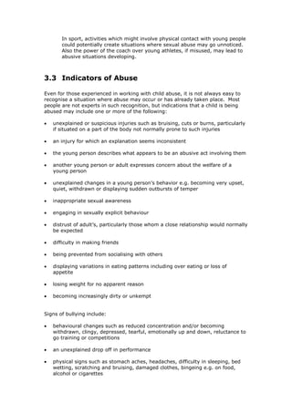 In sport, activities which might involve physical contact with young people
could potentially create situations where sexual abuse may go unnoticed.
Also the power of the coach over young athletes, if misused, may lead to
abusive situations developing.
3.3 Indicators of Abuse
Even for those experienced in working with child abuse, it is not always easy to
recognise a situation where abuse may occur or has already taken place. Most
people are not experts in such recognition, but indications that a child is being
abused may include one or more of the following:
 unexplained or suspicious injuries such as bruising, cuts or burns, particularly
if situated on a part of the body not normally prone to such injuries
 an injury for which an explanation seems inconsistent
 the young person describes what appears to be an abusive act involving them
 another young person or adult expresses concern about the welfare of a
young person
 unexplained changes in a young person’s behavior e.g. becoming very upset,
quiet, withdrawn or displaying sudden outbursts of temper
 inappropriate sexual awareness
 engaging in sexually explicit behaviour
 distrust of adult’s, particularly those whom a close relationship would normally
be expected
 difficulty in making friends
 being prevented from socialising with others
 displaying variations in eating patterns including over eating or loss of
appetite
 losing weight for no apparent reason
 becoming increasingly dirty or unkempt
Signs of bullying include:
 behavioural changes such as reduced concentration and/or becoming
withdrawn, clingy, depressed, tearful, emotionally up and down, reluctance to
go training or competitions
 an unexplained drop off in performance
 physical signs such as stomach aches, headaches, difficulty in sleeping, bed
wetting, scratching and bruising, damaged clothes, bingeing e.g. on food,
alcohol or cigarettes
 