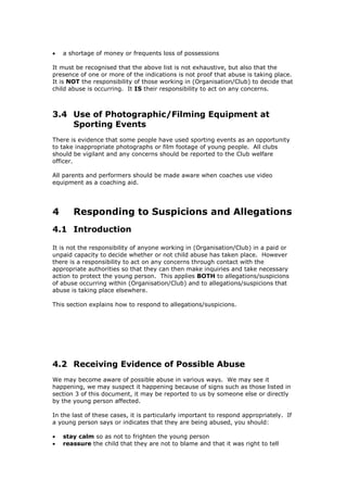  a shortage of money or frequents loss of possessions
It must be recognised that the above list is not exhaustive, but also that the
presence of one or more of the indications is not proof that abuse is taking place.
It is NOT the responsibility of those working in (Organisation/Club) to decide that
child abuse is occurring. It IS their responsibility to act on any concerns.
3.4 Use of Photographic/Filming Equipment at
Sporting Events
There is evidence that some people have used sporting events as an opportunity
to take inappropriate photographs or film footage of young people. All clubs
should be vigilant and any concerns should be reported to the Club welfare
officer.
All parents and performers should be made aware when coaches use video
equipment as a coaching aid.
4 Responding to Suspicions and Allegations
4.1 Introduction
It is not the responsibility of anyone working in (Organisation/Club) in a paid or
unpaid capacity to decide whether or not child abuse has taken place. However
there is a responsibility to act on any concerns through contact with the
appropriate authorities so that they can then make inquiries and take necessary
action to protect the young person. This applies BOTH to allegations/suspicions
of abuse occurring within (Organisation/Club) and to allegations/suspicions that
abuse is taking place elsewhere.
This section explains how to respond to allegations/suspicions.
4.2 Receiving Evidence of Possible Abuse
We may become aware of possible abuse in various ways. We may see it
happening, we may suspect it happening because of signs such as those listed in
section 3 of this document, it may be reported to us by someone else or directly
by the young person affected.
In the last of these cases, it is particularly important to respond appropriately. If
a young person says or indicates that they are being abused, you should:
 stay calm so as not to frighten the young person
 reassure the child that they are not to blame and that it was right to tell
 
