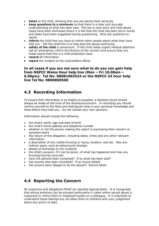  listen to the child, showing that you are taking them seriously
 keep questions to a minimum so that there is a clear and accurate
understanding of what has been said. The law is very strict and child abuse
cases have been dismissed where it is felt that the child has been led or words
and ideas have been suggested during questioning. Only ask questions to
clarify
 inform the child that you have to inform other people about what they have
told you. Tell the child this is to help stop the abuse continuing.
 safety of the child is paramount. If the child needs urgent medical attention
call an ambulance, inform the doctors of the concern and ensure they are
made aware that this is a child protection issue
 record all information
 report the incident to the club/welfare officer
In all cases if you are not sure what to do you can gain help
from NSPCC Wales Hour help line (Mon – Fri 10.00am –
6.00pm). Tel No: 08081002524 or the NSPCC 24 hour help
line Tel No: 0800800500
4.3 Recording Information
To ensure that information is as helpful as possible, a detailed record should
always be made at the time of the disclosure/concern. In recording you should
confine yourself to the facts and distinguish what is your personal knowledge and
what others have told you. Do not include your own opinions.
Information should include the following:
 the child’s name, age and date of birth
 the child’s home address and telephone number
 whether or not the person making the report is expressing their concern or
someone else’s
 the nature of the allegation, including dates, times and any other relevant
information
 a description of any visible bruising or injury, location, size etc. Also any
indirect signs, such as behavioural changes
 details of witnesses to the incidents
 the child’s account, if it can be given, of what has happened and how any
bruising/injuries occurred
 have the parents been contacted? If so what has been said?
 has anyone else been consulted? If so record details
 has anyone been alleged to be the abuser? Record detail
4.4 Reporting the Concern
All suspicions and allegations MUST be reported appropriately. It is recognised
that strong emotions can be aroused particularly in cases where sexual abuse is
suspected or where there is misplaced loyalty to a colleague. It is important to
understand these feelings but not allow them to interfere with your judgement
about any action to take.
 