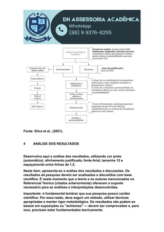 Fonte: Silva et al., (2021).
4 ANÁLISE DOS RESULTADOS
Desenvolva aqui a análise dos resultados, utilizando cor preta
(automática), alinhamento justificado, fonte Arial, tamanho 12 e
espaçamento entre linhas de 1,5.
Neste item, apresenta-se a análise dos resultados e discussões. Os
resultados da pesquisa devem ser analisados e discutidos com base
científica. É neste momento que a teoria e os autores mencionados no
Referencial Teórico (citados anteriormente) oferecem o suporte
necessário para as análises e interpretações desenvolvidas.
Importante: é fundamental lembrar que sua pesquisa possui caráter
científico. Por essa razão, deve seguir um método, utilizar técnicas
apropriadas e manter rigor metodológico. Os resultados não podem se
basear em suposições ou "achismos" — devem ser comprovados e, para
isso, precisam estar fundamentados teoricamente.
 