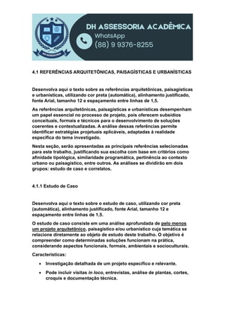 4.1 REFERÊNCIAS ARQUITETÔNICAS, PAISAGÍSTICAS E URBANÍSTICAS
Desenvolva aqui o texto sobre as referências arquitetônicas, paisagísticas
e urbanísticas, utilizando cor preta (automática), alinhamento justificado,
fonte Arial, tamanho 12 e espaçamento entre linhas de 1,5.
As referências arquitetônicas, paisagísticas e urbanísticas desempenham
um papel essencial no processo de projeto, pois oferecem subsídios
conceituais, formais e técnicos para o desenvolvimento de soluções
coerentes e contextualizadas. A análise dessas referências permite
identificar estratégias projetuais aplicáveis, adaptadas à realidade
específica do tema investigado.
Nesta seção, serão apresentadas as principais referências selecionadas
para este trabalho, justificando sua escolha com base em critérios como
afinidade tipológica, similaridade programática, pertinência ao contexto
urbano ou paisagístico, entre outros. As análises se dividirão em dois
grupos: estudo de caso e correlatos.
4.1.1 Estudo de Caso
Desenvolva aqui o texto sobre o estudo de caso, utilizando cor preta
(automática), alinhamento justificado, fonte Arial, tamanho 12 e
espaçamento entre linhas de 1,5.
O estudo de caso consiste em uma análise aprofundada de pelo menos
um projeto arquitetônico, paisagístico e/ou urbanístico cuja temática se
relacione diretamente ao objeto de estudo deste trabalho. O objetivo é
compreender como determinadas soluções funcionam na prática,
considerando aspectos funcionais, formais, ambientais e socioculturais.
Características:
 Investigação detalhada de um projeto específico e relevante.
 Pode incluir visitas in loco, entrevistas, análise de plantas, cortes,
croquis e documentação técnica.
 