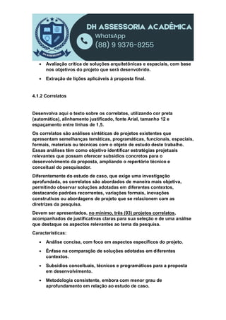  Avaliação crítica de soluções arquitetônicas e espaciais, com base
nos objetivos do projeto que será desenvolvido.
 Extração de lições aplicáveis à proposta final.
4.1.2 Correlatos
Desenvolva aqui o texto sobre os correlatos, utilizando cor preta
(automática), alinhamento justificado, fonte Arial, tamanho 12 e
espaçamento entre linhas de 1,5.
Os correlatos são análises sintéticas de projetos existentes que
apresentam semelhanças temáticas, programáticas, funcionais, espaciais,
formais, materiais ou técnicas com o objeto de estudo deste trabalho.
Essas análises têm como objetivo identificar estratégias projetuais
relevantes que possam oferecer subsídios concretos para o
desenvolvimento da proposta, ampliando o repertório técnico e
conceitual do pesquisador.
Diferentemente do estudo de caso, que exige uma investigação
aprofundada, os correlatos são abordados de maneira mais objetiva,
permitindo observar soluções adotadas em diferentes contextos,
destacando padrões recorrentes, variações formais, inovações
construtivas ou abordagens de projeto que se relacionem com as
diretrizes da pesquisa.
Devem ser apresentados, no mínimo, três (03) projetos correlatos,
acompanhados de justificativas claras para sua seleção e de uma análise
que destaque os aspectos relevantes ao tema da pesquisa.
Características:
 Análise concisa, com foco em aspectos específicos do projeto.
 Ênfase na comparação de soluções adotadas em diferentes
contextos.
 Subsídios conceituais, técnicos e programáticos para a proposta
em desenvolvimento.
 Metodologia consistente, embora com menor grau de
aprofundamento em relação ao estudo de caso.
 