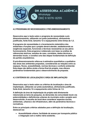 4.2 PROGRAMA DE NECESSIDADES E PRÉ-DIMENSIONAMENTO
Desenvolva aqui o texto sobre o programa de necessidade e pré-
dimensionamento, utilizando cor preta (automática), alinhamento
justificado, fonte Arial, tamanho 12 e espaçamento entre linhas de 1,5.
O programa de necessidades é o levantamento sistemático dos
ambientes e funções que o projeto deverá atender, estabelecendo as
exigências espaciais, funcionais e técnicas necessárias ao seu pleno
funcionamento. Este programa é elaborado com base na análise de
referenciais teóricos, estudos de caso, correlatos, dados técnicos e
demandas locais, e constitui uma das etapas fundamentais da definição
do partido arquitetônico.
O pré-dimensionamento refere-se à estimativa quantitativa e qualitativa
das áreas dos ambientes propostos, considerando as relações entre os
espaços, fluxos, acessibilidade, normas técnicas e conforto ambiental.
Esta etapa não define ainda a forma final do projeto, mas oferece
parâmetros fundamentais para o desenvolvimento da proposta.
4.3 CRITÉRIOS DE LOCALIZAÇÃO E ÁREA DE IMPLANTAÇÃO
Desenvolva aqui o texto sobre os critérios de localização e área de
implantação, utilizando cor preta (automática), alinhamento justificado,
fonte Arial, tamanho 12 e espaçamento entre linhas de 1,5.
A definição da área de implantação do projeto está diretamente
relacionada ao tema da pesquisa, às demandas da comunidade local e às
potencialidades e deficiências urbanas do município onde o projeto será
desenvolvido. A escolha do local deve considerar aspectos sociais,
ambientais, urbanos e de infraestrutura, além de parâmetros técnicos e
normativos.
Entre os principais critérios adotados para a definição da localização,
destacam-se:
 Acessibilidade urbana: facilidade de acesso por transporte público
e integração com a malha viária existente;
 