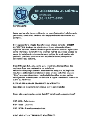 REFERÊNCIAS
Insira aqui as referências, utilizando cor preta (automática), alinhamento
justificado, fonte Arial, tamanho 12 e espaçamento entre linhas de 1,0
(simples).
Deve apresentar a relação das referências citadas no texto – ORDEM
ALFABÉTICA. Modelos de referências – livros, artigos científicos,
capítulos de livros, textos científicos publicados em eventos, legislações,
como referenciar material lido na internet. TODOS os autores usados no
corpo do trabalho deverão constar aqui no final do seu trabalho, não
podendo, portanto, apresentar uma sequência de autores que não
constam no seu trabalho.
Dica: O Google Scholar permite gerar referências bibliográficas dos
registros. Para isso basta entrar na plataforma
<http://scholar.google.com.br> e realizar uma pesquisa. Na página de
resultados está disponível abaixo de cada um dos trabalhos a opção
“Citar”, que permite copiar a referência bibliográfica em dos estilos
bibliográficos internacionais disponíveis. A opção referente às normas da
ABNT é a NBR 6023.
REGRAS GERAIS PARA TRABALHOS ACADÊMICOS
{este tópico é meramente informativo e deve ser deletado}
Quais são as principais normas da ABNT para trabalhos acadêmicos?
NBR 6023 – Referências;
NBR 10520 – Citações;
NBR 14724 – Trabalhos acadêmicos;
ABNT NBR 14724 – TRABALHOS ACADÊMICOS
 