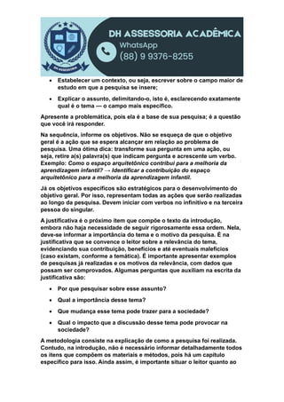  Estabelecer um contexto, ou seja, escrever sobre o campo maior de
estudo em que a pesquisa se insere;
 Explicar o assunto, delimitando-o, isto é, esclarecendo exatamente
qual é o tema — o campo mais específico.
Apresente a problemática, pois ela é a base de sua pesquisa; é a questão
que você irá responder.
Na sequência, informe os objetivos. Não se esqueça de que o objetivo
geral é a ação que se espera alcançar em relação ao problema de
pesquisa. Uma ótima dica: transforme sua pergunta em uma ação, ou
seja, retire a(s) palavra(s) que indicam pergunta e acrescente um verbo.
Exemplo: Como o espaço arquitetônico contribui para a melhoria da
aprendizagem infantil? → Identificar a contribuição do espaço
arquitetônico para a melhoria da aprendizagem infantil.
Já os objetivos específicos são estratégicos para o desenvolvimento do
objetivo geral. Por isso, representam todas as ações que serão realizadas
ao longo da pesquisa. Devem iniciar com verbos no infinitivo e na terceira
pessoa do singular.
A justificativa é o próximo item que compõe o texto da introdução,
embora não haja necessidade de seguir rigorosamente essa ordem. Nela,
deve-se informar a importância do tema e o motivo da pesquisa. É na
justificativa que se convence o leitor sobre a relevância do tema,
evidenciando sua contribuição, benefícios e até eventuais malefícios
(caso existam, conforme a temática). É importante apresentar exemplos
de pesquisas já realizadas e os motivos da relevância, com dados que
possam ser comprovados. Algumas perguntas que auxiliam na escrita da
justificativa são:
 Por que pesquisar sobre esse assunto?
 Qual a importância desse tema?
 Que mudança esse tema pode trazer para a sociedade?
 Qual o impacto que a discussão desse tema pode provocar na
sociedade?
A metodologia consiste na explicação de como a pesquisa foi realizada.
Contudo, na introdução, não é necessário informar detalhadamente todos
os itens que compõem os materiais e métodos, pois há um capítulo
específico para isso. Ainda assim, é importante situar o leitor quanto ao
 
