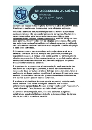 conforme as necessidades do plano definitivo da obra (SEVERINO, 2002).
O autor deve avaliar qual formatação é mais adequada ao trecho.
Voltando a estrutura da fundamentação teórica, deve-se evitar frases
curtas demais que não se caracterizam como parágrafos. O autor deve
desenvolver mais a ideia brevemente apresentada. Não se deve
apresentar DUAS citações diretas na sequência, sem um parágrafo com
suas palavras, descrevendo sobre as citações apresentadas. Mais uma
vez salienta-se: parágrafos ou ideias retiradas de uma obra já publicada,
utilizadas sem os devidos créditos ao autor original é considerado plágio
e pode zerar a atividade.
Evite senso comum, apresentando os autores (ano) que você leu e
escreveu com suas palavras. Busque não apresentar palavras que
expressem exageros e indique entre aspas quando for transcrever uma
citação menor que três linhas, apresentando no corpo do trabalho, não se
esquecendo de referenciar autor, ano e número de página do que foi
transcrito literalmente da obra lida.
É importante ter em mente que a fundamentação teórica sustentará os
resultados da sua pesquisa, portanto, a leitura de vários materiais é
necessária. Deve ser evitado a leitura de blogs e sites informais, tendo a
preferência por livros e artigos científicos. A variedade é importante neste
sentido: recomenda-se utilizar uma quantidade coerente de referências.
Um ou dois autores podem não ser suficientes.
É aqui que a originalidade do autor permite apresentar uma discussão
sobre o tema e fazer novas afirmações baseadas nos estudos
anteriormente apresentados. Não use termos “eu observei”, “eu analisei”,
“pude observar”, “aconteceu em um determinado local”.
As divisões em subtópicos, itens, sessões, capítulos, surgem da
exigência de sequência lógica do trabalho e da necessidade de clareza,
não de um critério puramente espacial.
 