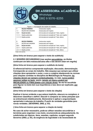{Uma linha em branco para separar o texto do subtítulo}
2.1 SESSÕES SECUNDÁRIAS {nas seções secundárias, os títulos
continuam em letra maiúscula/caixa alta e não devem estar em negrito}
{Uma linha em branco para separar o subtítulo do texto}
O referencial teórico compreende explicação, discussão, demonstração.
Corresponde ao corpo do trabalho. Não esqueça que sempre que utilizar
citações deve apresentar o autor, o ano e a página obedecendo às normas
para citações contidas na disciplina de Metodologia da Pesquisa. As
citações devem ser sempre contextualizadas, ou seja, nunca podem
aparecer soltas no texto, assim, jamais um tópico poderá ser
INICIALIZADO ou FINALIZADO com citação direta. Se ela foi escolhida
para figurar no texto tem sua importância e isso deve ser explicado, por
exemplo:
{Uma linha em branco para separar o texto da citação}
Explicar é tornar evidente o que estava implícito, obscuro ou complexo; é
descrever classificar e definir. Discutir é comparar as várias posições que
se entrechocam dialeticamente. Demonstrar é aplicar a argumentação
apropriada à natureza do trabalho. É partir de verdades garantidas para
novas verdades. (SEVERINO, 2002, p. 83).
{ Uma linha em branco para separar a citação do texto}
No caso de achar necessário, pode-se utilizar sessões secundárias e
terciárias para organizar o seu texto, enumerando-as adequadamente. As
subdivisões em tópicos, itens, sessões, capítulos, surgem segundo
Severino (2002, p. 83), da exigência da logicidade e da necessidade de
 