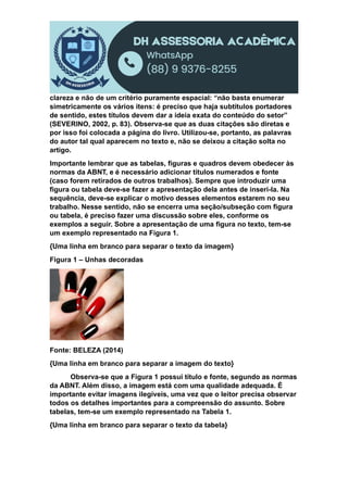 clareza e não de um critério puramente espacial: “não basta enumerar
simetricamente os vários itens: é preciso que haja subtítulos portadores
de sentido, estes títulos devem dar a ideia exata do conteúdo do setor”
(SEVERINO, 2002, p. 83). Observa-se que as duas citações são diretas e
por isso foi colocada a página do livro. Utilizou-se, portanto, as palavras
do autor tal qual aparecem no texto e, não se deixou a citação solta no
artigo.
Importante lembrar que as tabelas, figuras e quadros devem obedecer às
normas da ABNT, e é necessário adicionar títulos numerados e fonte
(caso forem retirados de outros trabalhos). Sempre que introduzir uma
figura ou tabela deve-se fazer a apresentação dela antes de inseri-la. Na
sequência, deve-se explicar o motivo desses elementos estarem no seu
trabalho. Nesse sentido, não se encerra uma seção/subseção com figura
ou tabela, é preciso fazer uma discussão sobre eles, conforme os
exemplos a seguir. Sobre a apresentação de uma figura no texto, tem-se
um exemplo representado na Figura 1.
{Uma linha em branco para separar o texto da imagem}
Figura 1 – Unhas decoradas
Fonte: BELEZA (2014)
{Uma linha em branco para separar a imagem do texto}
Observa-se que a Figura 1 possui título e fonte, segundo as normas
da ABNT. Além disso, a imagem está com uma qualidade adequada. É
importante evitar imagens ilegíveis, uma vez que o leitor precisa observar
todos os detalhes importantes para a compreensão do assunto. Sobre
tabelas, tem-se um exemplo representado na Tabela 1.
{Uma linha em branco para separar o texto da tabela}
 