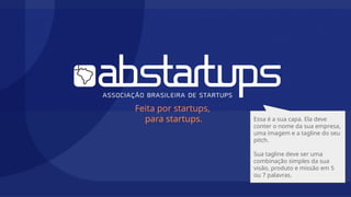 Feita por startups,
para startups. Essa é a sua capa. Ela deve
conter o nome da sua empresa,
uma imagem e a tagline do seu
pitch.
Sua tagline deve ser uma
combinação simples da sua
visão, produto e missão em 5
ou 7 palavras.
 