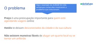 O problema
Preço é uma preocupação importante para quem está
agendando viagens online
Hotéis te deixam desconectados da cidade e da sua cultura
Não existem maneiras fáceis de alugar um quarto local ou se
tornar um anfitrião
Veja o exemplo do AirBnB! Em três
sentenças curtas eles mostraram o
problema que solucionam.
 