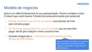 Modelo de negócios
Esse é um slide fundamental na sua apresentação. Torne-o simples e claro.
O ideal é que você mostre 3 fontes de renda priorizando por potencial.
- Modelo freemium com 2% de conversão consistentes de Free
para versões pagas
- 5% de churn equiparado com um LTV de $240 que nos permite
pagar até $5 para adquirir novos usuários free
- Quando chegarmos a 1 milhão de usuários prevemos uma
receita de $3,6 Milhões
Veja o exemplo do Buffer. Em apenas
três frases eles mostraram como
captam, convertem e a previsão de
faturamento.
 