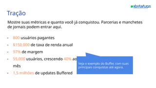 Tração
Mostre suas métricas e quanto você já conquistou. Parcerias e manchetes
de jornais podem entrar aqui.
- 800 usuários pagantes
- $150,000 de taxa de renda anual
- 97% de margem
- 55,000 usuários, crescendo 40% ao
mês
- 1,5 milhões de updates Buffered
Veja o exemplo do Buffer, com suas
principais conquistas até agora.
 
