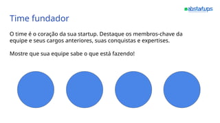 Time fundador
O time é o coração da sua startup. Destaque os membros-chave da
equipe e seus cargos anteriores, suas conquistas e expertises.
Mostre que sua equipe sabe o que está fazendo!
 