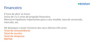 Financeiro
É hora de abrir os livros.
Insira de 3 a 5 anos de projeção financeira.
Mencione hipóteses importantes para o seu modelo, taxa de conversão,
mercado, etc.
Dê destaque a esses números dos seus últimos três anos:
Total de consumidores
Total de receita
Total de despesas
EBITDA
 