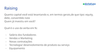 Raising
Quanto capital você está levantando e, em termos gerais,de que tipo: equity,
debt, convertible note
Quem já investiu em você?
Qual é o uso da verba em %:
- Salário dos fundadores
- Vendas e Marketing
- Novas contratações
- Tecnologia/ desenvolvimento de produto ou serviço
- Equipamento
 