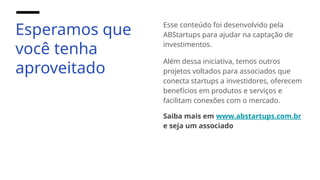 Esperamos que
você tenha
aproveitado
Esse conteúdo foi desenvolvido pela
ABStartups para ajudar na captação de
investimentos.
Além dessa iniciativa, temos outros
projetos voltados para associados que
conecta startups a investidores, oferecem
benefícios em produtos e serviços e
facilitam conexões com o mercado.
Saiba mais em www.abstartups.com.br
e seja um associado
 