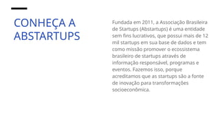 CONHEÇA A
ABSTARTUPS
Fundada em 2011, a Associação Brasileira
de Startups (Abstartups) é uma entidade
sem fins lucrativos, que possui mais de 12
mil startups em sua base de dados e tem
como missão promover o ecossistema
brasileiro de startups através de
informação responsável, programas e
eventos. Fazemos isso, porque
acreditamos que as startups são a fonte
de inovação para transformações
socioeconômica.
 