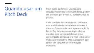 Quando usar um
Pitch Deck
Pitch Decks podem ser usados para
conseguir reuniões com investidores, podem
ser enviados por e-mail ou apresentados ao
público.
Cada um deles tem um formato diferente,
mas a essência do conteúdo se mantém a
mesma. Por exemplo, uma apresentação de
Demo Day deve ter pouco texto e letras
grandes para ser vista de longe. Uma
apresentação enviada por e-mail tem que ser
mais auto-explicativa. Mas as duas tem que
conter um conjunto de informações
marcante.
 