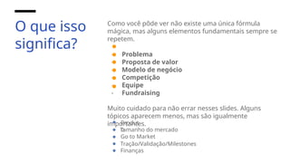 O que isso
significa?
Como você pôde ver não existe uma única fórmula
mágica, mas alguns elementos fundamentais sempre se
repetem.
- Problema
- Proposta de valor
- Modelo de negócio
- Competição
- Equipe
- Fundraising
Muito cuidado para não errar nesses slides. Alguns
tópicos aparecem menos, mas são igualmente
importantes.
Produt
o
Tamanho do mercado
Go to Market
Tração/Validação/Milestones
Finanças
 