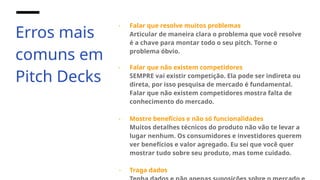 Erros mais
comuns em
Pitch Decks
- Falar que resolve muitos problemas
Articular de maneira clara o problema que você resolve
é a chave para montar todo o seu pitch. Torne o
problema óbvio.
- Falar que não existem competidores
SEMPRE vai existir competição. Ela pode ser indireta ou
direta, por isso pesquisa de mercado é fundamental.
Falar que não existem competidores mostra falta de
conhecimento do mercado.
- Mostre benefícios e não só funcionalidades
Muitos detalhes técnicos do produto não vão te levar a
lugar nenhum. Os consumidores e investidores querem
ver benefícios e valor agregado. Eu sei que você quer
mostrar tudo sobre seu produto, mas tome cuidado.
- Traga dados
 