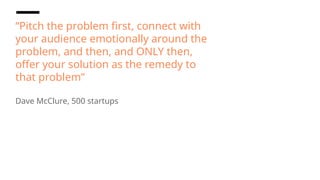 “Pitch the problem first, connect with
your audience emotionally around the
problem, and then, and ONLY then,
offer your solution as the remedy to
that problem”
Dave McClure, 500 startups
 