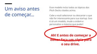 Um aviso antes
de começar…
Esse modelo inclui todos os tópicos dos
Pitch Decks citados acima.
Cabe a você selecionar ou descartar o que
não for interessante para sua startup. Isso
é só um modelo, mude a ordem e
personalize o máximo que puder!
Ah! E antes de começar a
editar faça um cópia para
o seu drive.
 