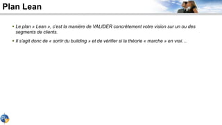 Plan Lean
 Le plan » Lean », c’est la manière de VALIDER concrètement votre vision sur un ou des
segments de clients.
 Il s’agit donc de « sortir du building » et de vérifier si la théorie « marche » en vrai…
 