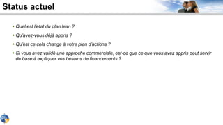 Status actuel
 Quel est l’état du plan lean ?
 Qu’avez-vous déjà appris ?
 Qu’est ce cela change à votre plan d’actions ?
 Si vous avez validé une approche commerciale, est-ce que ce que vous avez appris peut servir
de base à expliquer vos besoins de financements ?
 