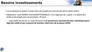 Besoins investissements
 Les investisseurs aiment investir dans des projets qui ont prouvés de la traction client
 Idéalement –sauf RARES CAS EXCEPTIONNELS- il ne s’agit pas de « payer » le salaire des
porteurs de projets pour les prochains 18 mois…
 … mais plutôt de donner un coup de pouce à un processus commercial et/ou marketing ayant
déjà été validé et qui a prouvé de traction client lors de la phase LEAN
 