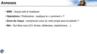 Annexes
 BMC : Soyez prèt à l’expliquer
 Opérations / Partenaires : explique le « comment » ?
 Zone de risque : comprenez-vous où votre projet peut se planter ?
 Moi : Qui êtes-vous (CV, forces, faiblesses, expériences,…)
 