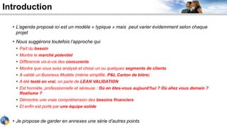 Introduction
 L’agenda proposé ici est un modèle « typique » mais peut varier évidemment selon chaque
projet
 Nous suggèrons toutefois l’approche qui
 Part du besoin
 Montre le marché potentiel
 Différencie vis-à-vis des concurents
 Montre que vous avez analysé et choisi un ou quelques segments de clients
 A validé un Business Modèle (même simplifié, P&L Carton de bière)
 A été testé en vrai, on parle de LEAN VALIDATION
 Est honnète, professionnelle et sérieuse : Où en êtes-vous aujourd’hui ? Où allez vous demain ?
Realisme ?
 Démontre une vraie compréhension des besoins financiers
 Et enfin est porté par une équipe solide
 Je propose de garder en annexes une série d’autres points
 