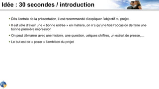Idée : 30 secondes / introduction
 Dès l’entrée de la présentation, il est recommandé d’expliquer l’objectif du projet.
 Il est utile d’avoir une « bonne entrée » en matière, on n’a qu’une fois l’occasion de faire une
bonne première impression
 On peut démarrer avec une histoire, une question, uelques chiffres, un extrait de presse,…
 Le but est de « poser » l’ambition du projet
 