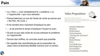 Pain
 Le « Pain », c’est véritablement le « problème » ou
« l’opportunité » que vous adresser.
 Personnelement, je suis de l’école de vente qui pense que
« No Pain, Nu Cure ».
 Il me semble donc important d’expliquer le pain
 … et de prendre le temps d’expliquer l’impact du pain.
 Qu’est ce que cela coûte de ne pas adresser le problème
ou l’opportunité
 Donner des chiffres, du concrets autant que possible
 Se rappelle des caractéristiques de la proposition de
valeur dans le Business Modèle Caneva (voir ci-contre)
 